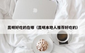 Where are the delicious food in Kunming (Kunming locals recommend delicious food)